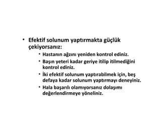 • Efektif solunum yaptırmakta güçlük
çekiyorsanız:
• Hastanın ağzını yeniden kontrol ediniz.
• Başın yeteri kadar geriye itilip itilmediğini
kontrol ediniz.
• İki efektif solunum yaptırabilmek için, beş
defaya kadar solunum yaptırmayı deneyiniz.
• Hala başarılı olamıyorsanız dolaşımı
değerlendirmeye yöneliniz.

 