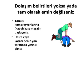 Dolaşım belirtileri yoksa yada
tam olarak emin değilseniz
• Toraks
kompresyonlarına
(kapalı kalp masajı)
başlayınız.
• Hasta veya
kazazedenin yan
tarafında yerinizi
alınız.

 