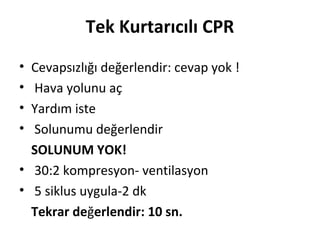 Tek Kurtarıcılı CPR
•
•
•
•

Cevapsızlığı değerlendir: cevap yok !
Hava yolunu aç
Yardım iste
Solunumu değerlendir
SOLUNUM YOK!
• 30:2 kompresyon- ventilasyon
• 5 siklus uygula-2 dk
Tekrar değerlendir: 10 sn.

 