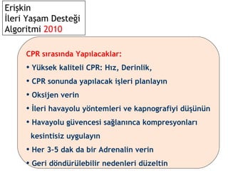 Erişkin
İleri Yaşam Desteği
Algoritmi 2010
CPR sırasında Yapılacaklar:

• Yüksek kaliteli CPR: Hız, Derinlik,
• CPR sonunda yapılacak işleri planlayın
• Oksijen verin
• İleri havayolu yöntemleri ve kapnografiyi düşünün
• Havayolu güvencesi sağlanınca kompresyonları
kesintisiz uygulayın

• Her 3–5 dak da bir Adrenalin verin
• Geri döndürülebilir nedenleri düzeltin

 