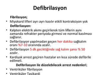 Defibrilasyon
•
•
•
•
•
•
•

Fibrilasyon;
Miyokard lifleri ayrı ayrı kasılır etkili kontraksiyon yok
Defibrilasyon:
Kalpten elektrik akımı geçirilerek tüm liflerin aynı
zamanda refrakter periyoda girmesi ve normal kasılması
sağlanır.
Defibrilasyon yapılmadan geçen her dakika sağkalım
oranı %7-10 oranında azalır.
Defibrilasyon 5 dk geciktiğinde sağ kalım şansı % 50
azalır.
Kardiyak arrest geçiren hastalar en kısa sürede defibrile
edilmeli.
Defibrilasyon ile düzelebilecek arrest nedenleri;
Ventriküler fibrilasyon
Ventriküler Taşikardi

 