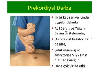 Prekordiyal Darbe
• İlk birkaç saniye içinde
uygulandığında
• Acil Servis ve Yoğun
Bakım Ünitelerinde,
• O anda defibrilatör hazır
değilse,
• Şahit olunmuş ve
Monitörize VF/VT’nin
hızlı tedavisi için
• Daha çok VT’de etkili

 