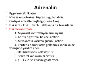 Adrenalin
•
•
•
•
•

Uygulanacak ilk ajan
IV veya endotrakeal tüpten uygulanabilir.
Kardiyak arrestte başlangıç dozu 1 mg.
Etki süresi kısa : Her 3- 5 dakikada bir tekrarlanır.
Etki mekanizması :
1. Myokard kontraksiyonlarını uyarır.
2. Aortik diyastolik basıncı arttırır.
3. Miyokardın kasılma gücünü artırır.
4. Periferik damarlarda göllenmiş kanın kalbe
dönüşüne yardım eder.
5. Defibrilasyonu kolaylaştırır.
6. Serebral kan akımını arttırır.
7. pH < 7.2 ise etkisini göstermez.

 