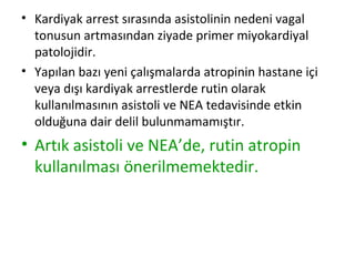 • Kardiyak arrest sırasında asistolinin nedeni vagal
tonusun artmasından ziyade primer miyokardiyal
patolojidir.
• Yapılan bazı yeni çalışmalarda atropinin hastane içi
veya dışı kardiyak arrestlerde rutin olarak
kullanılmasının asistoli ve NEA tedavisinde etkin
olduğuna dair delil bulunmamamıştır.

• Artık asistoli ve NEA’de, rutin atropin
kullanılması önerilmemektedir.

 