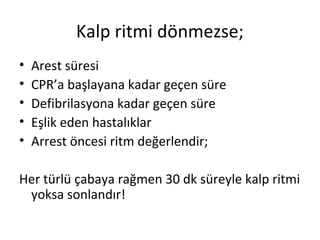 Kalp ritmi dönmezse;
•
•
•
•
•

Arest süresi
CPR’a başlayana kadar geçen süre
Defibrilasyona kadar geçen süre
Eşlik eden hastalıklar
Arrest öncesi ritm değerlendir;

Her türlü çabaya rağmen 30 dk süreyle kalp ritmi
yoksa sonlandır!

 