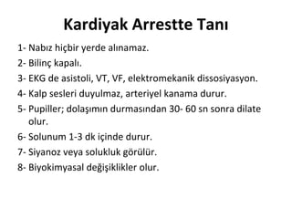 Kardiyak Arrestte Tanı
1- Nabız hiçbir yerde alınamaz.
2- Bilinç kapalı.
3- EKG de asistoli, VT, VF, elektromekanik dissosiyasyon.
4- Kalp sesleri duyulmaz, arteriyel kanama durur.
5- Pupiller; dolaşımın durmasından 30- 60 sn sonra dilate
olur.
6- Solunum 1-3 dk içinde durur.
7- Siyanoz veya solukluk görülür.
8- Biyokimyasal değişiklikler olur.

 