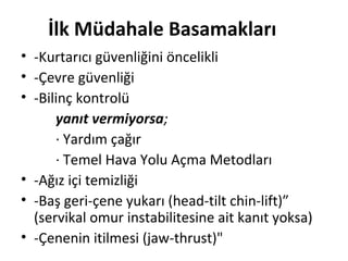 İlk Müdahale Basamakları
• -Kurtarıcı güvenliğini öncelikli
• -Çevre güvenliği
• -Bilinç kontrolü
yanıt vermiyorsa;
· Yardım çağır
· Temel Hava Yolu Açma Metodları
• -Ağız içi temizliği
• -Baş geri-çene yukarı (head-tilt chin-lift)”
(servikal omur instabilitesine ait kanıt yoksa)
• -Çenenin itilmesi (jaw-thrust)"

 
