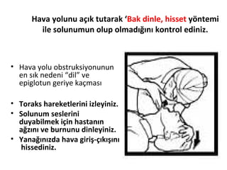 Hava yolunu açık tutarak ‘Bak dinle, hisset yöntemi
ile solunumun olup olmadığını kontrol ediniz.

• Hava yolu obstruksiyonunun
en sık nedeni “dil” ve
epiglotun geriye kaçması
• Toraks hareketlerini izleyiniz.
• Solunum seslerini
duyabilmek için hastanın
ağzını ve burnunu dinleyiniz.
• Yanağınızda hava giriş-çıkışını
hissediniz.

 