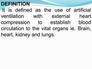 DEFINITION
It is defined as the use of artificial
ventilation with external heart
compression to establish blood
circulation to the vital organs ie. Brain,
heart, kidney and lungs.
 
