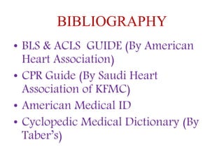 BIBLIOGRAPHY
• BLS & ACLS GUIDE (By American
Heart Association)
• CPR Guide (By Saudi Heart
Association of KFMC)
• American Medical ID
• Cyclopedic Medical Dictionary (By
Taber’s)
 