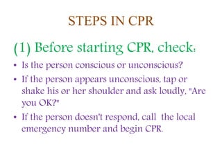 STEPS IN CPR
(1) Before starting CPR, check:
• Is the person conscious or unconscious?
• If the person appears unconscious, tap or
shake his or her shoulder and ask loudly, "Are
you OK?"
• If the person doesn't respond, call the local
emergency number and begin CPR.
 