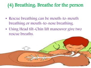 (4) Breathing: Breathe for the person
• Rescue breathing can be mouth-to-mouth
breathing or mouth-to-nose breathing.
• Using Head tilt-Chin lift maneuver give two
rescue breaths.
 