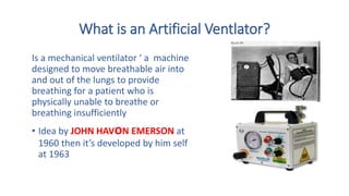 What is an Artificial Ventlator?
Is a mechanical ventilator ‘ a machine
designed to move breathable air into
and out of the lungs to provide
breathing for a patient who is
physically unable to breathe or
breathing insufficiently
• Idea by JOHN HAVoN EMERSON at
1960 then it’s developed by him self
at 1963
 