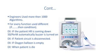 Cont…
 Engineers Used more then 1000
Algorithms.
 For every function used different
(if………then condition).
EX: IF the patient HR is coming down
50/PerM automatically buzzer is turned on.
EX: IF Patient circuit is disconnected.
EX: IF Oxygen balloon is empty
EX: When patient is die
 