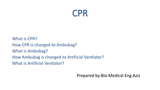 CPR
What is CPR?
How CPR is changed to Ambubag?
What is Ambubag?
How Ambubag is changed to Artificial Ventlator?
What is Artificial Ventlator?
Prepared by:Bio-Medical Eng.Aziz
 