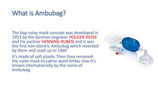 What is Ambubag?
The bag-valve mask concept was developed in
1953 by the German engineer HOLGER HESSE
and his partner HENNING RUBEN and it was
the first non-electric Ambubag which invented
by them and used up to 1960
it’s made of soft plastic Then they renamed
the valve mask to Latine word Ambu now it’s
known internationally by the name of
Ambubag.
 