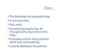 Con…
The Ambubag has squeezable bag.
A one way valve.
Face mask.
Compressing bag forcing Air
Through to the mask then to the
lungs.
Ambubag used for those patients
which have not breathing.
Used by DR/Nurses For patients
 
