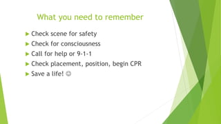 What you need to remember
 Check scene for safety
 Check for consciousness
 Call for help or 9-1-1
 Check placement, position, begin CPR
 Save a life! 
 