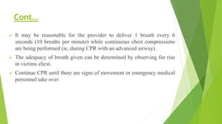 Cont…
 It may be reasonable for the provider to deliver 1 breath every 6
seconds (10 breaths per minute) while continuous chest compressions
are being performed (ie, during CPR with an advanced airway).
 The adequacy of breath given can be determined by observing for rise
in victims chest.
 Continue CPR until there are signs of movement or emergency medical
personnel take over
 