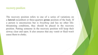 recovery position
The recovery position refers to one of a series of variations on
a lateral recumbent or three-quarters prone position of the body. If
a person is unconscious but is breathing and has no other life-
threatening conditions, they should be placed in the recovery
position. Putting someone in the recovery position will keep their
airway clear and open. It also ensures that any vomit or fluid won't
cause them to choke.
 