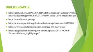 BIBLIOGRAPHY:
 https://cpr.heart.org/AHAECC/CPRAndECC/Training/HealthcareProfess
ional/BasicLifeSupportBLS/UCM_473189_Basic-Life-Support-BLS.jsp
 https://www.heart.org/en/cpr
 https://www.mayoclinic.org/first-aid/first-aid-cpr/basics/art-20056600
 https://www.nationalcprassociation.com/free-cpr-study-guide
 https://eccguidelines.heart.org/wp-content/uploads/2018/10/2018-
Focused-Updates_Highlights.pdf
 