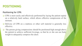 POSITIONING
Positioning for CPR:
 CPR is most easily and effectively performed by laying the patient supine
on a relatively hard surface, which allows effective compression of the
sternum.
 Delivery of CPR on a mattress or other soft material is generally less
effective.
 The person giving compressions should be positioned high enough above
the patient to achieve sufficient leverage, so that he or she can use body
weight to adequately compress the chest.
 