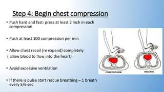 Step 4: Begin chest compression
• Push hard and fast: press at least 2 inch in each
compression
• Push at least 100 compression per min
• Allow chest recoil (re expand) completely
( allow blood to flow into the heart)
• Avoid excessive ventilation
• If there is pulse start rescue breathing – 1 breath
every 5/6 sec
10
 