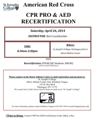 American Red Cross
CPR PRO & AED
RECERTIFICATION
Saturday, April 26, 2014
INSTRUCTOR: Kerri Lechtrecker
Where:

TIME:

St. Joseph’s College, Patchogue John A.

8:30am-2:00pm

Danzi Athletic Center
FEES:

Recertification: $70.00 (SJC Students: $40.00)
(CPR Pro & AED Certification)

Please register in the Danzi Athletic Center or mail registration and payment to:
St. Joseph's College
Danzi Athletic Center-Attn: Kimberly Teague
155 W. Roe Blvd
Patchogue, NY 11772
We accept Cash, Credit Card or Check-Checks are made out to “St. Joseph’s College”

For more information, please contact Kimberly Teague at 631-687-1436 or email kteague@sjcny.edu

*What to Bring: Current CPR Pro/AED Certification Cards, Mask, a Pen

 