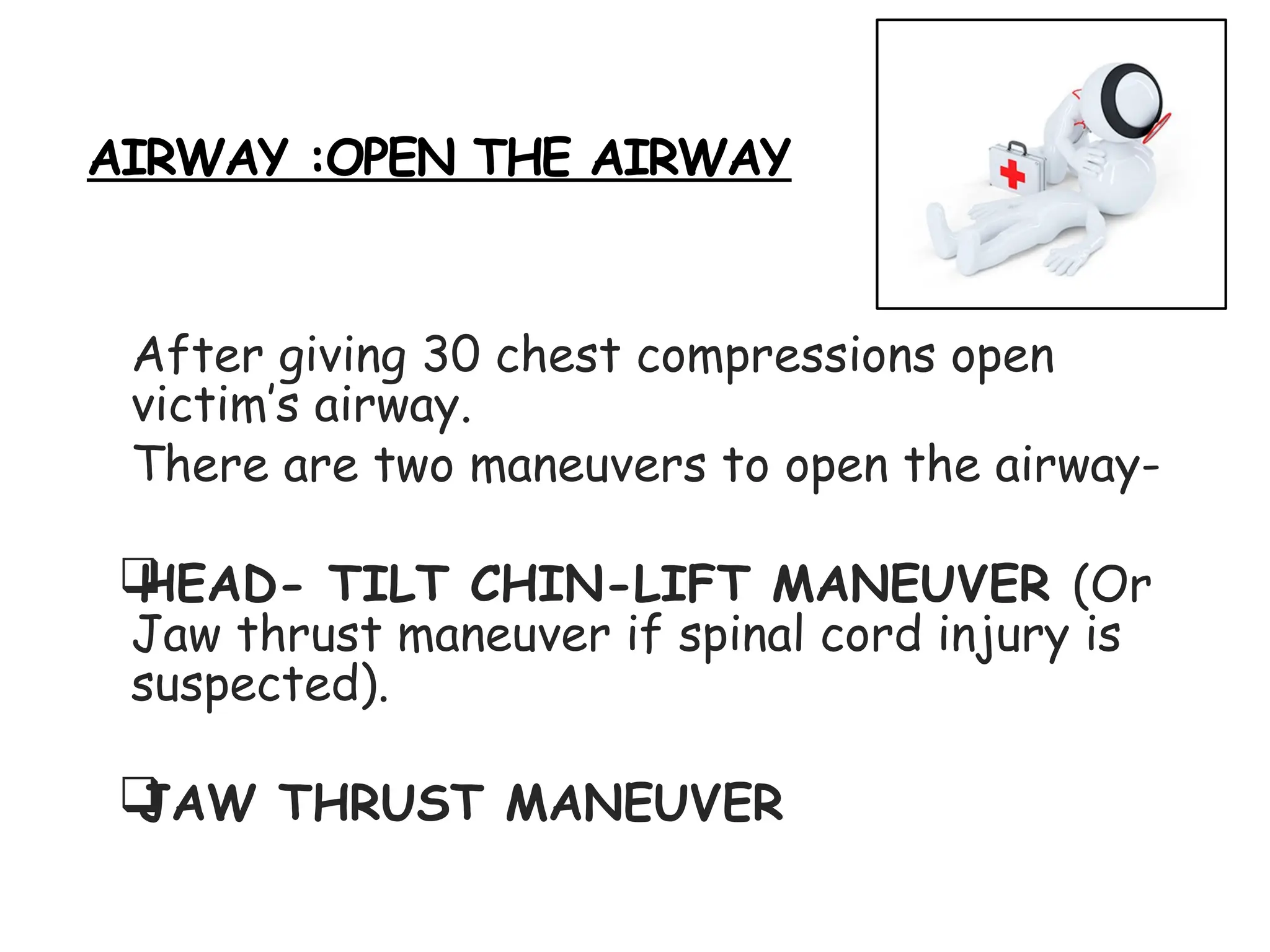 AIRWAY :OPEN THE AIRWAY
After giving 30 chest compressions open
victim’s airway.
There are two maneuvers to open the airway-

HEAD- TILT CHIN-LIFT MANEUVER (Or
Jaw thrust maneuver if spinal cord injury is
suspected).

JAW THRUST MANEUVER
 