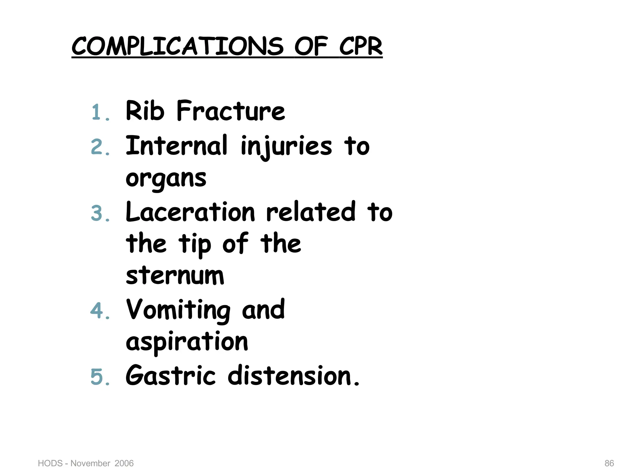 HODS - November 2006 86
COMPLICATIONS OF CPR
1. Rib Fracture
2. Internal injuries to
organs
3. Laceration related to
the tip of the
sternum
4. Vomiting and
aspiration
5. Gastric distension.
 