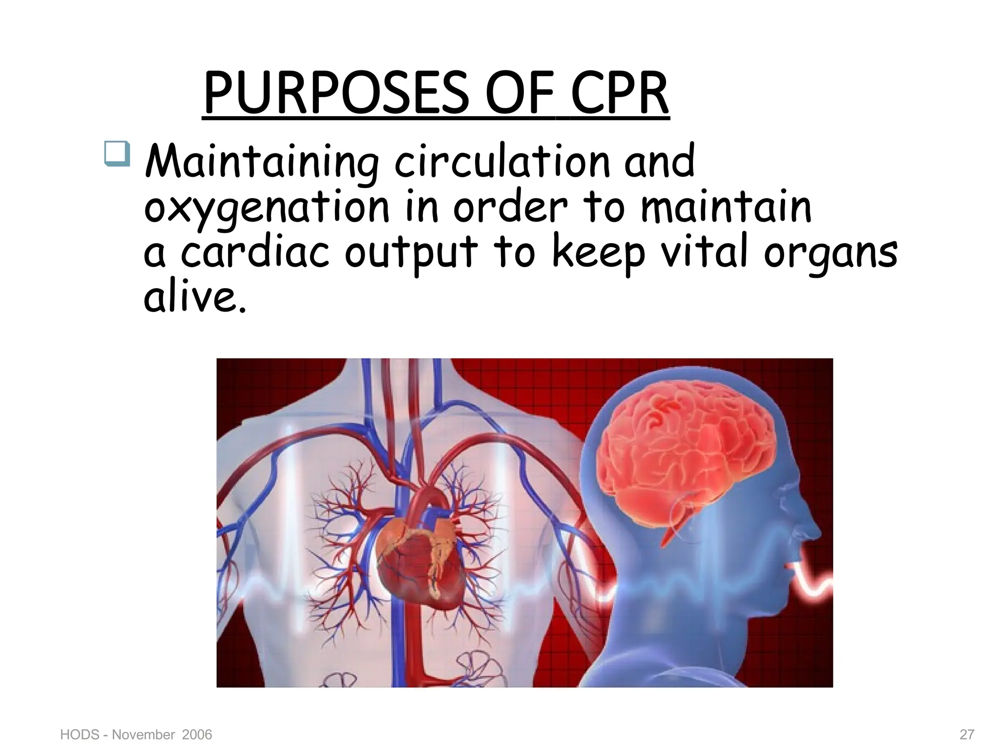 HODS - November 2006 27
PURPOSES OF CPR
 Maintaining circulation and
oxygenation in order to maintain
a cardiac output to keep vital organs
alive.
 