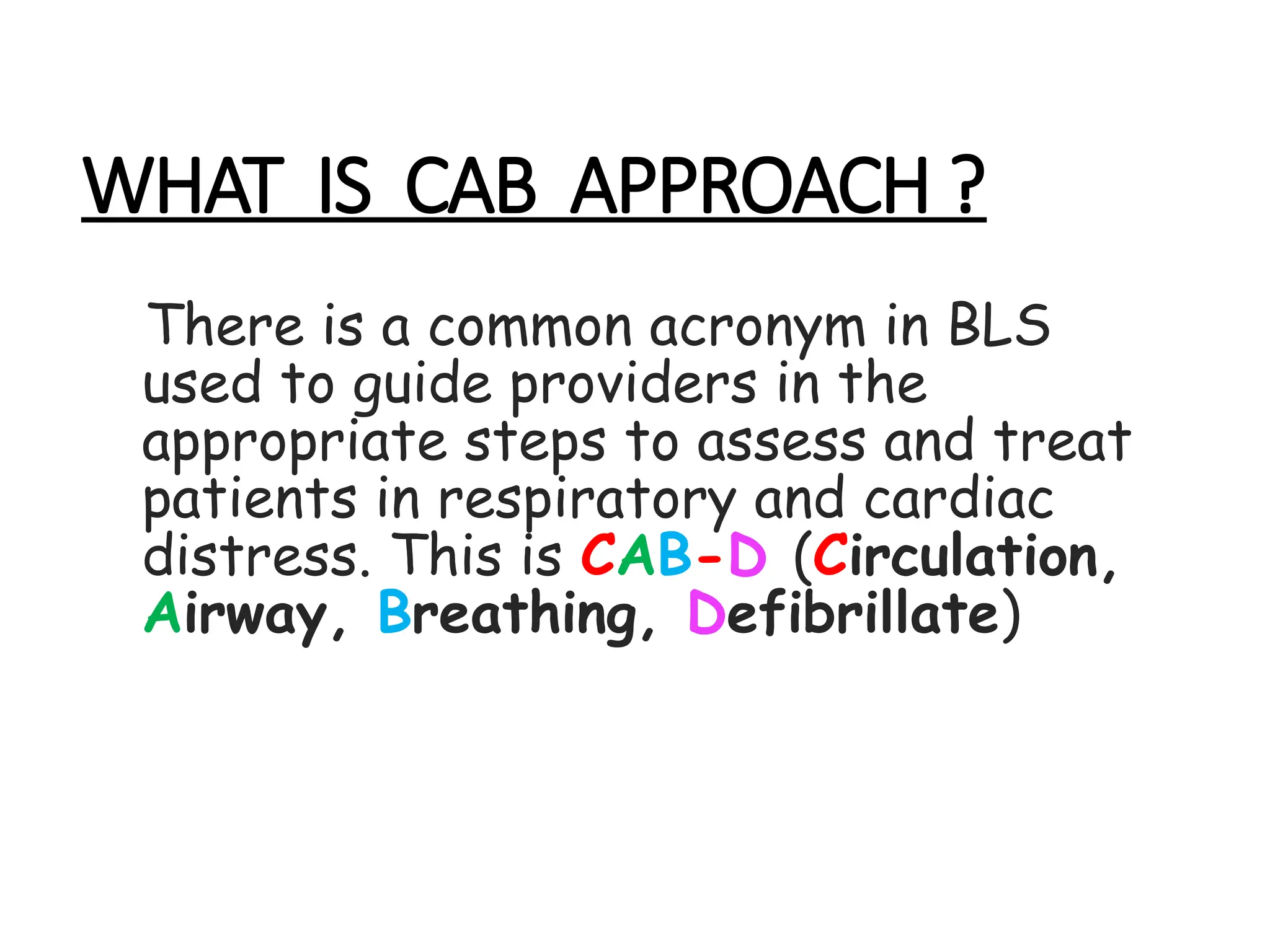 WHAT IS CAB APPROACH ?
There is a common acronym in BLS
used to guide providers in the
appropriate steps to assess and treat
patients in respiratory and cardiac
distress. This is CAB-D (Circulation,
Airway, Breathing, Defibrillate)
 