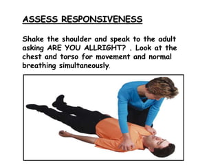 ASSESS RESPONSIVENESS
Shake the shoulder and speak to the adult
asking ARE YOU ALLRIGHT? . Look at the
chest and torso for movement and normal
breathing simultaneously.
 