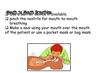 Mouth to Mouth Breathing
 Use a barrier device if available.
 pinch the nostrils for mouth-to-mouth
breathing.
 Make a seal using your mouth over the mouth
of the patient or use a pocket mask or bag mask.
 