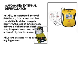 AUTOMATED EXTERNAL
DEFIBRILLATOR
An AED, or automated external
defrillator, is a device that has
the ability to detect irregular
heart rhythm and it automatically
delivers a defibrillation shock to
stop irregular heart beat and allow
a normal rhythm to resume.
AEDs are designed to be used by
any laypersons.
 