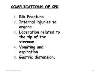 HODS - November 2006 86
COMPLICATIONS OF CPR
1. Rib Fracture
2. Internal injuries to
organs
3. Laceration related to
the tip of the
sternum
4. Vomiting and
aspiration
5. Gastric distension.
 