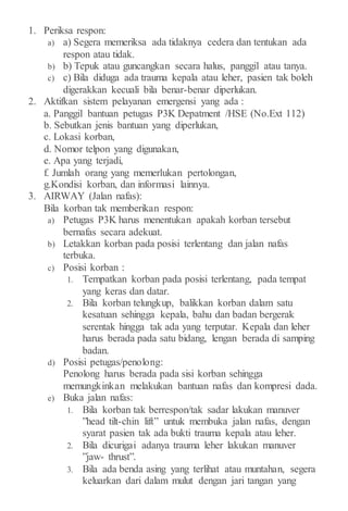 1. Periksa respon:
a) a) Segera memeriksa ada tidaknya cedera dan tentukan ada
respon atau tidak.
b) b) Tepuk atau guncangkan secara halus, panggil atau tanya.
c) c) Bila diduga ada trauma kepala atau leher, pasien tak boleh
digerakkan kecuali bila benar-benar diperlukan.
2. Aktifkan sistem pelayanan emergensi yang ada :
a. Panggil bantuan petugas P3K Depatment /HSE (No.Ext 112)
b. Sebutkan jenis bantuan yang diperlukan,
c. Lokasi korban,
d. Nomor telpon yang digunakan,
e. Apa yang terjadi,
f. Jumlah orang yang memerlukan pertolongan,
g.Kondisi korban, dan informasi lainnya.
3. AIRWAY (Jalan nafas):
Bila korban tak memberikan respon:
a) Petugas P3K harus menentukan apakah korban tersebut
bernafas secara adekuat.
b) Letakkan korban pada posisi terlentang dan jalan nafas
terbuka.
c) Posisi korban :
1. Tempatkan korban pada posisi terlentang, pada tempat
yang keras dan datar.
2. Bila korban telungkup, balikkan korban dalam satu
kesatuan sehingga kepala, bahu dan badan bergerak
serentak hingga tak ada yang terputar. Kepala dan leher
harus berada pada satu bidang, lengan berada di samping
badan.
d) Posisi petugas/penolong:
Penolong harus berada pada sisi korban sehingga
memungkinkan melakukan bantuan nafas dan kompresi dada.
e) Buka jalan nafas:
1. Bila korban tak berrespon/tak sadar lakukan manuver
”head tilt-chin lift” untuk membuka jalan nafas, dengan
syarat pasien tak ada bukti trauma kepala atau leher.
2. Bila dicurigai adanya trauma leher lakukan manuver
”jaw- thrust”.
3. Bila ada benda asing yang terlihat atau muntahan, segera
keluarkan dari dalam mulut dengan jari tangan yang
 