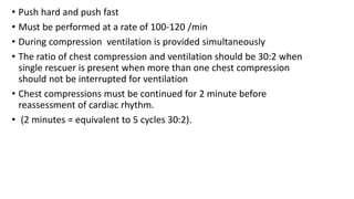 • Push hard and push fast
• Must be performed at a rate of 100-120 /min
• During compression ventilation is provided simultaneously
• The ratio of chest compression and ventilation should be 30:2 when
single rescuer is present when more than one chest compression
should not be interrupted for ventilation
• Chest compressions must be continued for 2 minute before
reassessment of cardiac rhythm.
• (2 minutes = equivalent to 5 cycles 30:2).
 