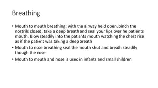 Breathing
• Mouth to mouth breathing: with the airway held open, pinch the
nostrils closed, take a deep breath and seal your lips over he patients
mouth. Blow steadily into the patients mouth watching the chest rise
as if the patient was taking a deep breath
• Mouth to nose breathing seal the mouth shut and breath steadily
though the nose
• Mouth to mouth and nose is used in infants and small children
 