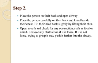 Step 2.
 Place the person on their back and open airway
 Place the person carefully on their back and kneel beside
their chest. Tilt their head back slightly by lifting their chin.
 Open mouth and check for any obstruction, such as food or
vomit. Remove any obstruction if it is loose. If it is not
loose, trying to grasp it may push it farther into the airway.
 