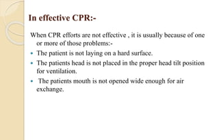 In effective CPR:-
When CPR efforts are not effective , it is usually because of one
or more of those problems:-
 The patient is not laying on a hard surface.
 The patients head is not placed in the proper head tilt position
for ventilation.
 The patients mouth is not opened wide enough for air
exchange.
 