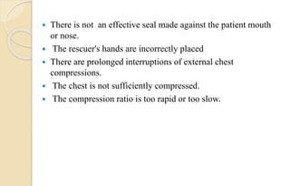  There is not an effective seal made against the patient mouth
or nose.
 The rescuer's hands are incorrectly placed
 There are prolonged interruptions of external chest
compressions.
 The chest is not sufficiently compressed.
 The compression ratio is too rapid or too slow.
 
