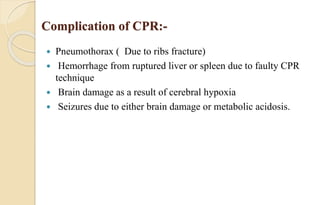 Complication of CPR:-
 Pneumothorax ( Due to ribs fracture)
 Hemorrhage from ruptured liver or spleen due to faulty CPR
technique
 Brain damage as a result of cerebral hypoxia
 Seizures due to either brain damage or metabolic acidosis.
 