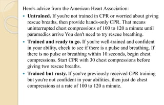 Here's advice from the American Heart Association:
 Untrained. If you're not trained in CPR or worried about giving
rescue breaths, then provide hands-only CPR. That means
uninterrupted chest compressions of 100 to 120 a minute until
paramedics arrive You don't need to try rescue breathing.
 Trained and ready to go. If you're well-trained and confident
in your ability, check to see if there is a pulse and breathing. If
there is no pulse or breathing within 10 seconds, begin chest
compressions. Start CPR with 30 chest compressions before
giving two rescue breaths.
 Trained but rusty. If you've previously received CPR training
but you're not confident in your abilities, then just do chest
compressions at a rate of 100 to 120 a minute.
 