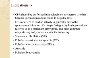 Indications :-
 CPR should be performed immediately on any person who has
become unconscious and is found to be pulse less.
 Loss of effective cardiac activity is generally due to the
spontaneous initiation of a nonperfusing arrhythmia, sometimes
referred to as a malignant arrhythmia. The most common
nonperfusing arrhythmias include the following:
 Ventricular fibrillation (VF)
 Pulseless ventricular tachycardia (VT)
 Pulseless electrical activity (PEA)
 Asystole
 Pulseless bradycardia
 