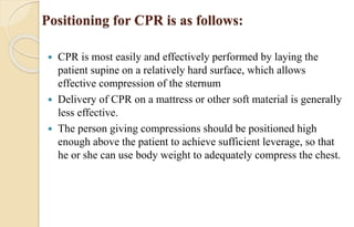 Positioning for CPR is as follows:
 CPR is most easily and effectively performed by laying the
patient supine on a relatively hard surface, which allows
effective compression of the sternum
 Delivery of CPR on a mattress or other soft material is generally
less effective.
 The person giving compressions should be positioned high
enough above the patient to achieve sufficient leverage, so that
he or she can use body weight to adequately compress the chest.
 