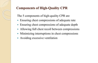 Components of High-Quality CPR
The 5 components of high-quality CPR are
 Ensuring chest compressions of adequate rate
 Ensuring chest compressions of adequate depth
 Allowing full chest recoil between compressions
 Minimizing interruptions in chest compressions
 Avoiding excessive ventilation
 