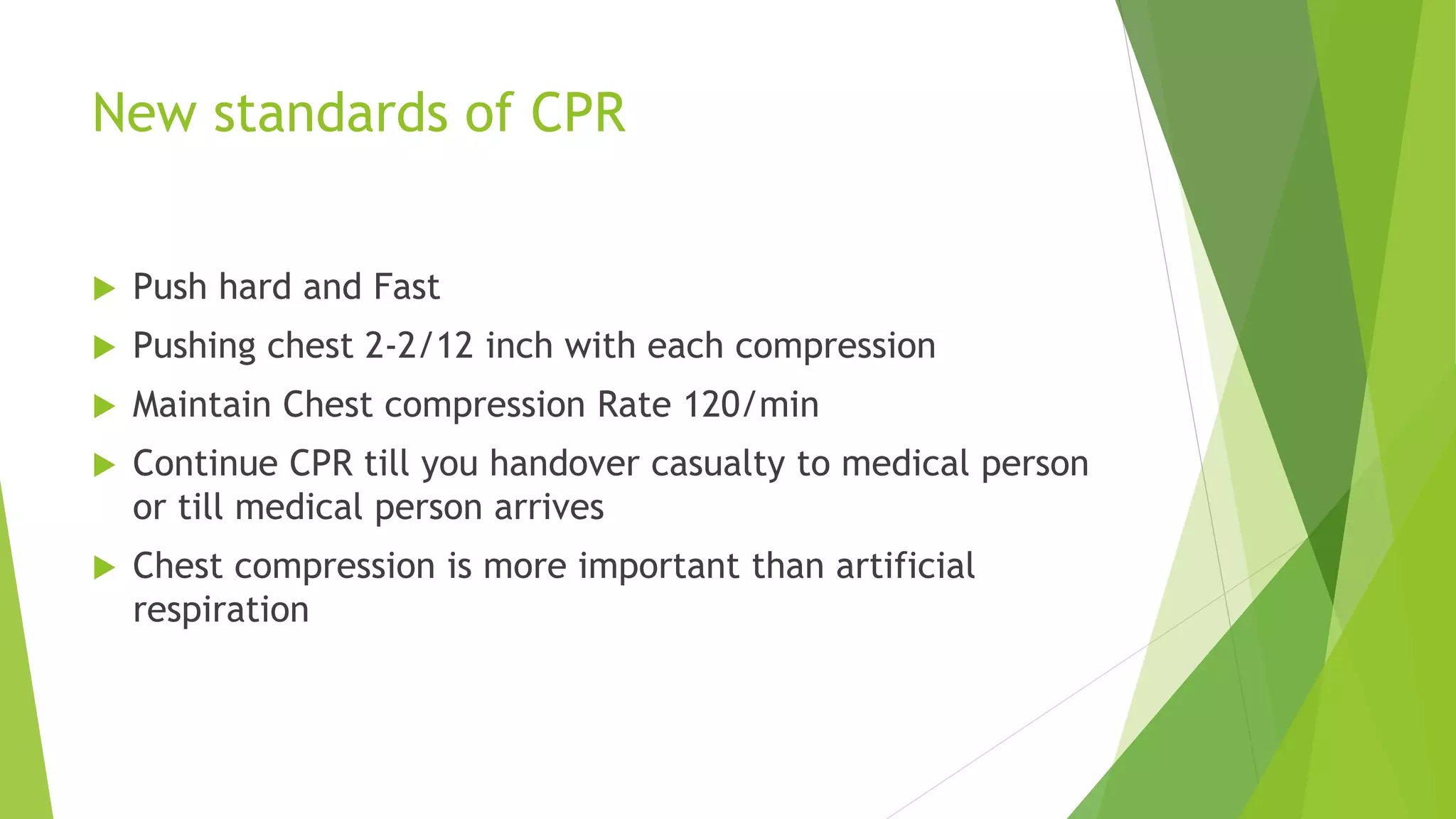 New standards of CPR
 Push hard and Fast
 Pushing chest 2-2/12 inch with each compression
 Maintain Chest compression Rate 120/min
 Continue CPR till you handover casualty to medical person
or till medical person arrives
 Chest compression is more important than artificial
respiration
 