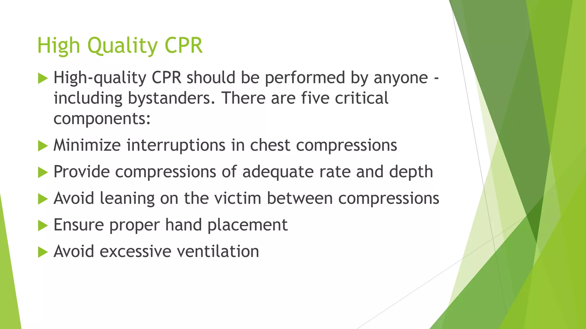 High Quality CPR
 High-quality CPR should be performed by anyone -
including bystanders. There are five critical
components:
 Minimize interruptions in chest compressions
 Provide compressions of adequate rate and depth
 Avoid leaning on the victim between compressions
 Ensure proper hand placement
 Avoid excessive ventilation
 