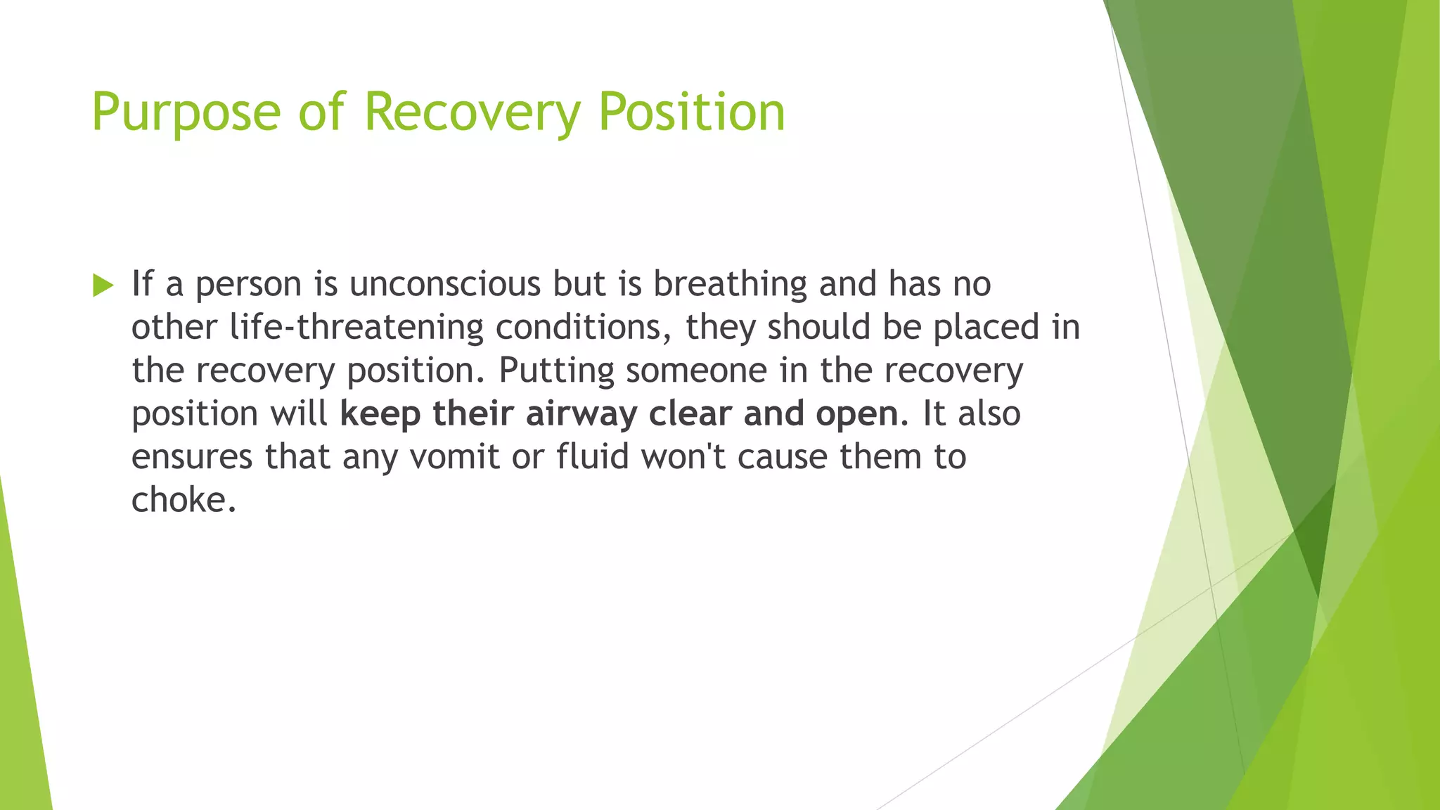 Purpose of Recovery Position
 If a person is unconscious but is breathing and has no
other life-threatening conditions, they should be placed in
the recovery position. Putting someone in the recovery
position will keep their airway clear and open. It also
ensures that any vomit or fluid won't cause them to
choke.
 